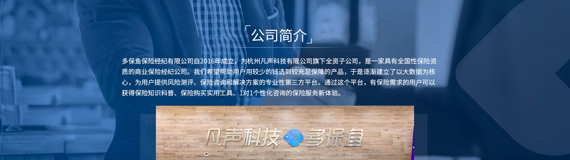 多保魚(yú)保險經(jīng)紀有限公司自2016年成立，為杭州凡聲科技有限公司旗下全資子公司，是一家具有全國性保險資質(zhì)的商業(yè)保險經(jīng)紀公司。我們希望幫助用戶(hù)用較少的錢(qián)選到較充足保障的產(chǎn)品，于是逐漸建立了以大數據為核心，為用戶(hù)提供風(fēng)險測評、保險咨詢(xún)和解決方案的專(zhuān)業(yè)性第三方平臺。通過(guò)這個(gè)平臺，有保險需求的用戶(hù)可以獲得保險知識科普、保險購買(mǎi)實(shí)用工具、1對1個(gè)性化咨詢(xún)的保險服務(wù)新體驗。