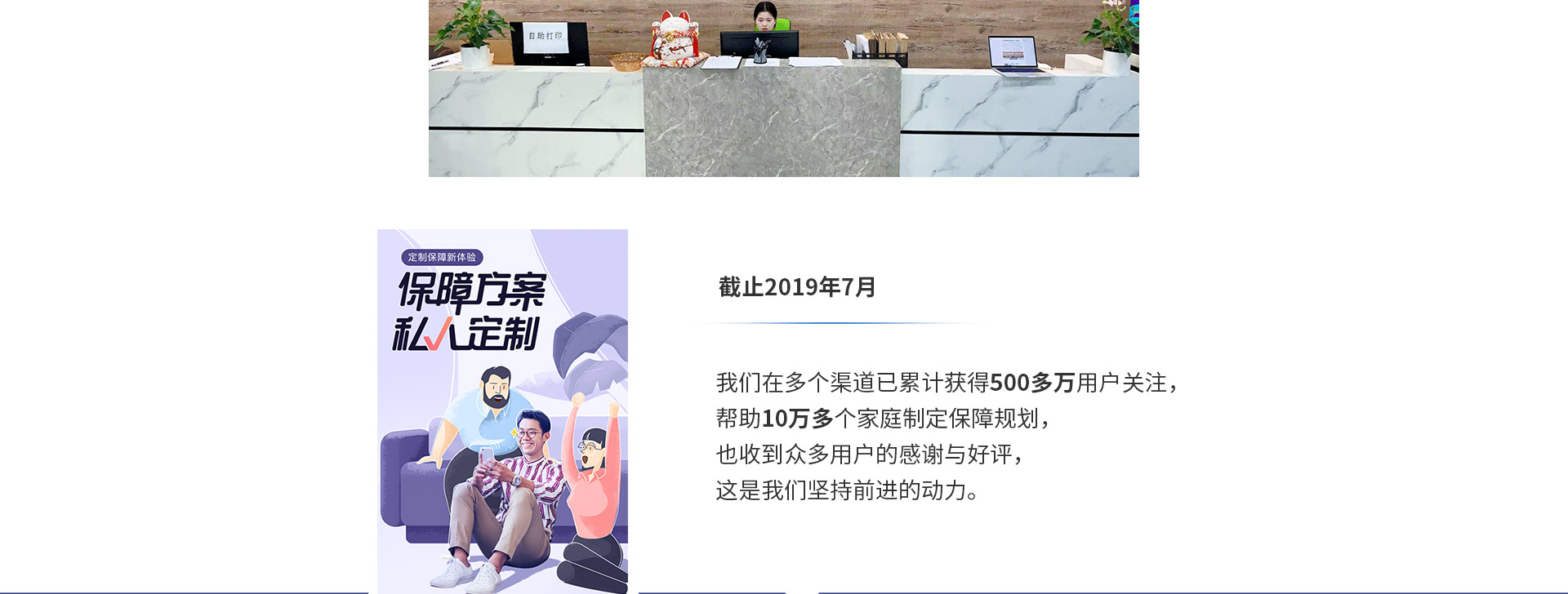 截止2019年7月，我們在多個(gè)渠道已累計獲得500多萬(wàn)用戶(hù)關(guān)注，幫助10萬(wàn)多個(gè)家庭制定保障規劃，也收到眾多用戶(hù)的感謝與好評，這是我們堅持前進(jìn)的動(dòng)力。